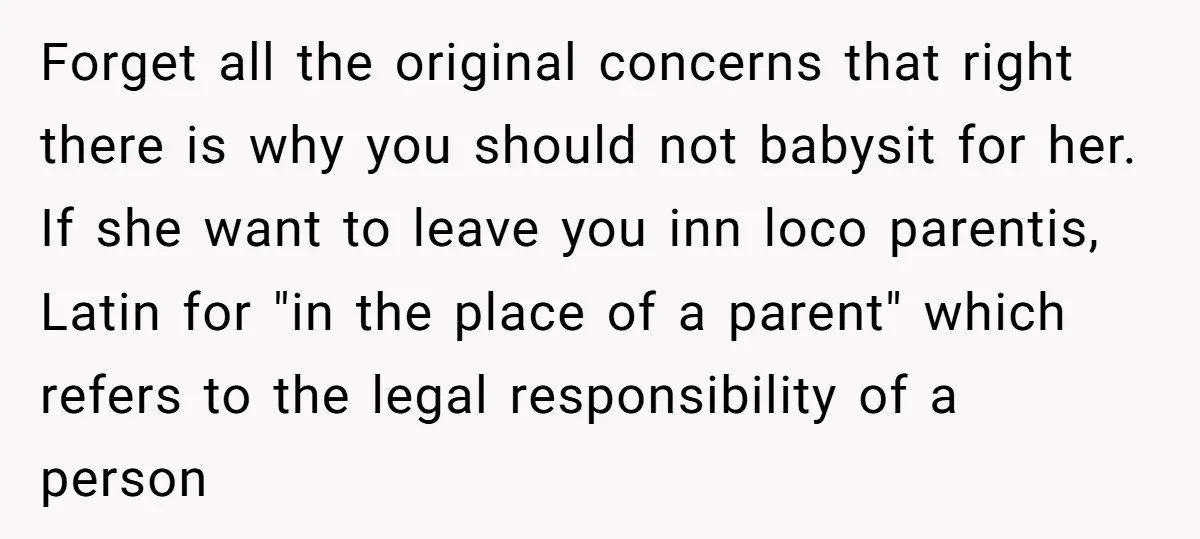 Forget all the original concerns that right there is why you should not babysit for her. If she want to leave you inn loco parentis, Latin for "in the place...