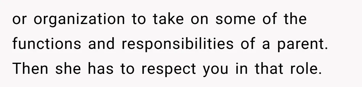 or organization to take on some of the functions and responsibilities of a parent. Then she has to respect you in that role.