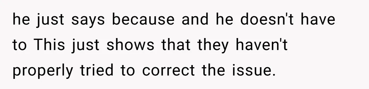 he just says because and he doesn't have to This just shows that they haven't properly tried to correct the issue.