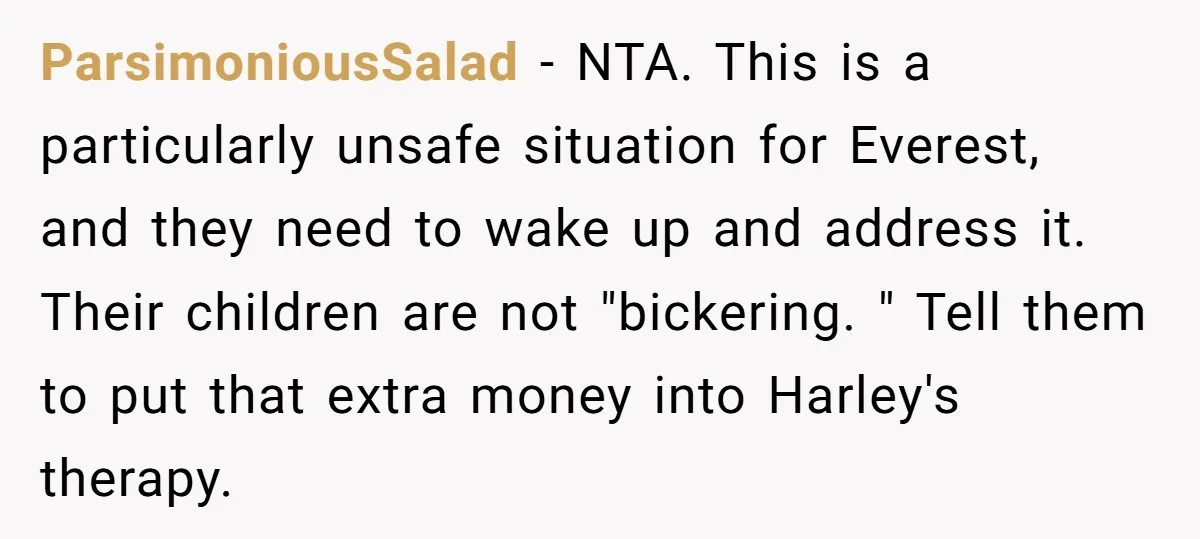ParsimoniousSalad − NTA. This is a particularly unsafe situation for Everest, and they need to wake up and address it. Their children are not "bickering. " Tell them to put...