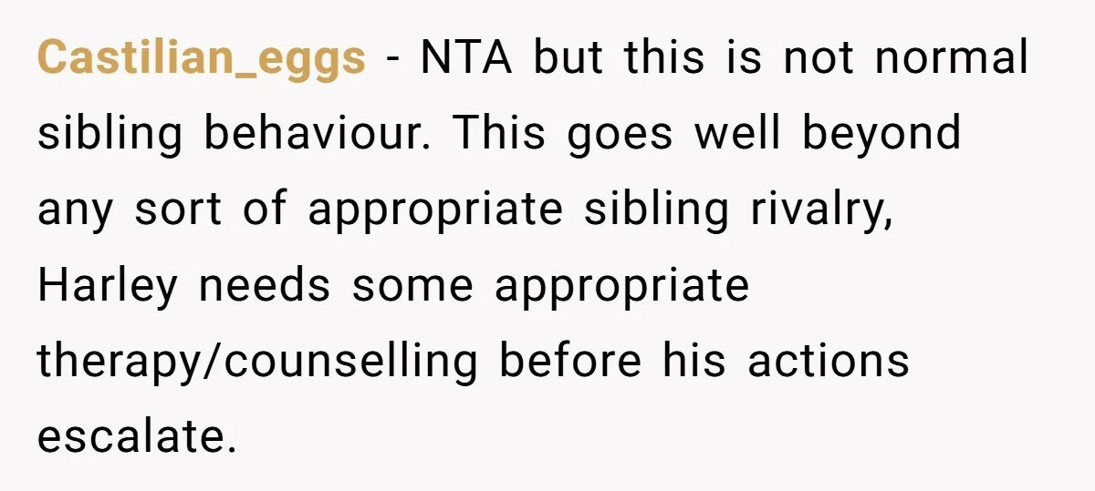 Castilian_eggs − NTA but this is not normal sibling behaviour. This goes well beyond any sort of appropriate sibling rivalry, Harley needs some appropriate therapy/counselling before his actions escalate.
