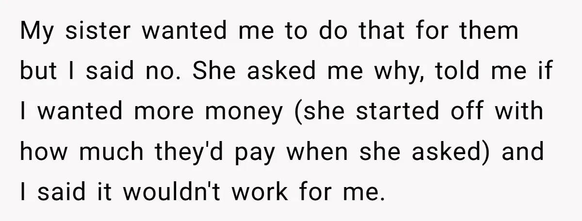 My sister wanted me to do that for them but I said no. She asked me why, told me if I wanted more money (she started off with how much...