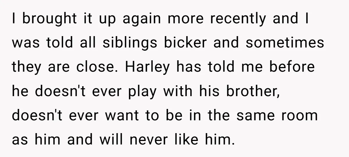 I brought it up again more recently and I was told all siblings bicker and sometimes they are close. Harley has told me before he doesn't ever play with his...