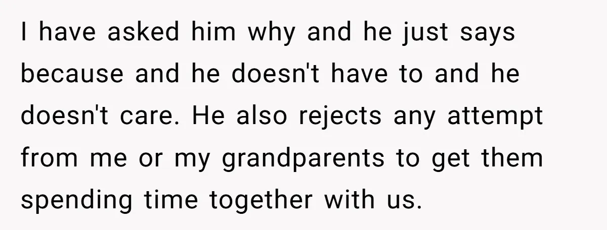 I have asked him why and he just says because and he doesn't have to and he doesn't care. He also rejects any attempt from me or my grandparents to...