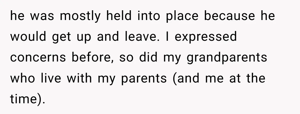 he was mostly held into place because he would get up and leave. I expressed concerns before, so did my grandparents who live with my parents (and me at the...