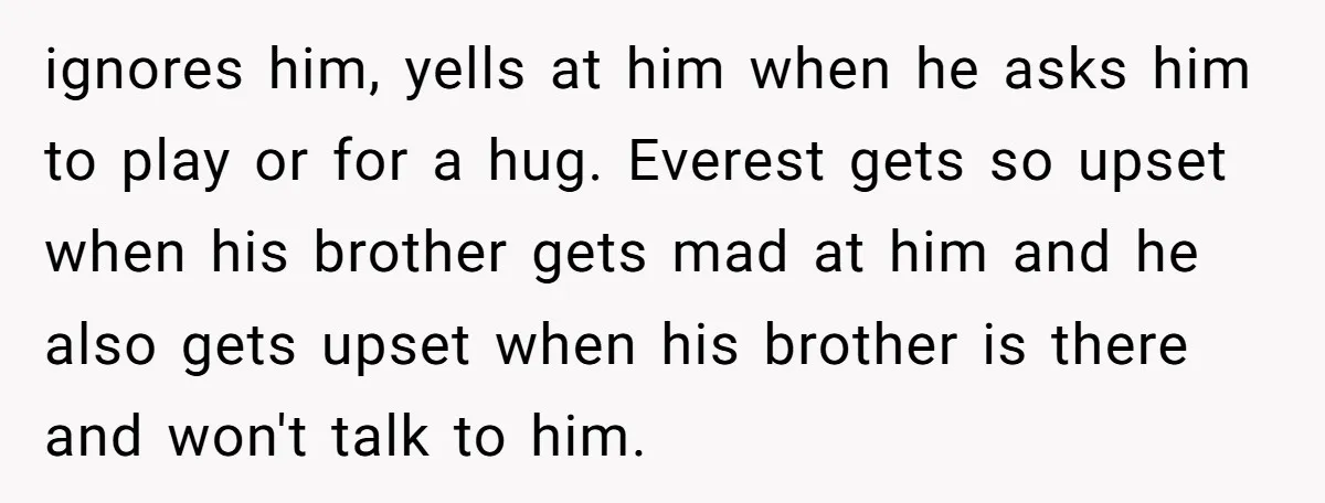 ignores him, yells at him when he asks him to play or for a hug. Everest gets so upset when his brother gets mad at him and he also gets...