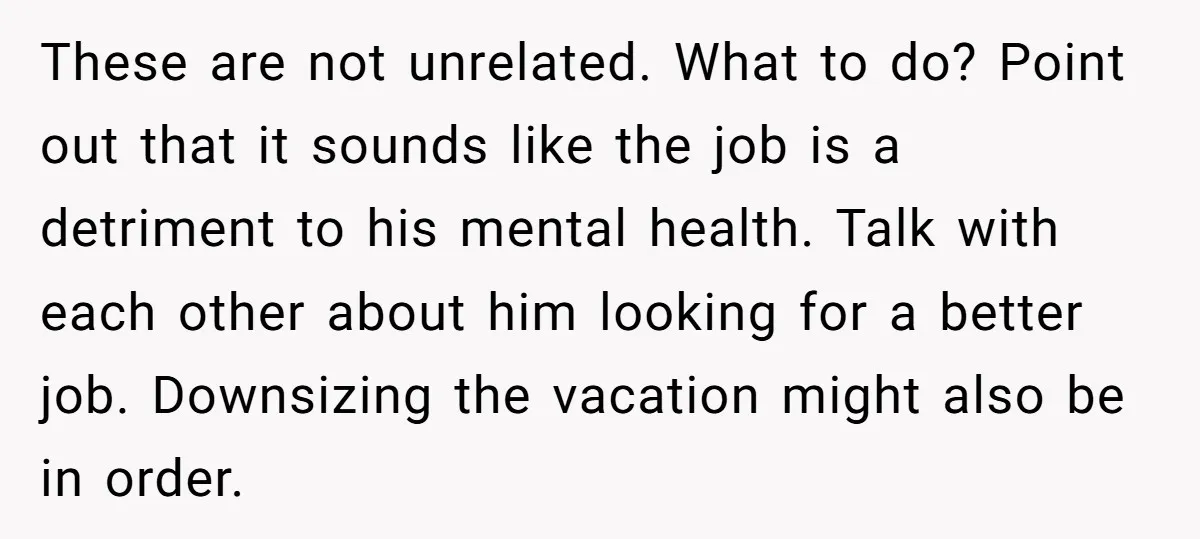 These are not unrelated. What to do? Point out that it sounds like the job is a detriment to his mental health. Talk with each other about him looking for...
