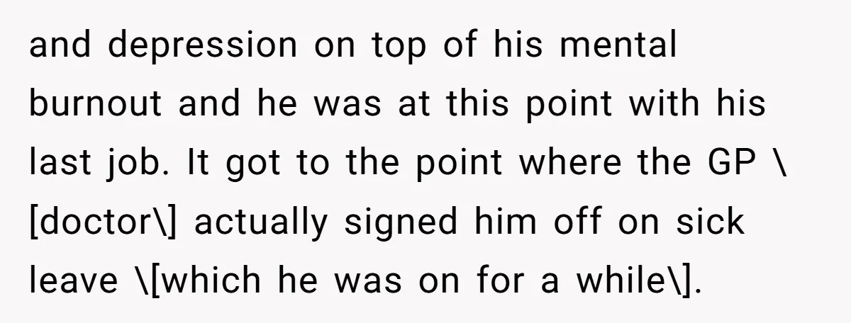 and depression on top of his mental burnout and he was at this point with his last job. It got to the point where the GP \[doctor\] actually signed him...