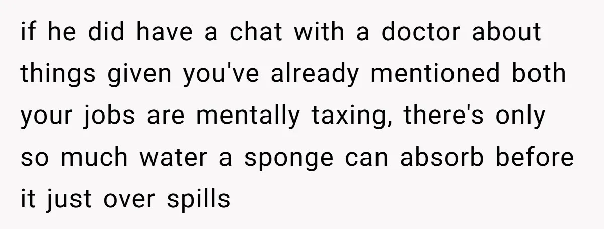 if he did have a chat with a doctor about things given you've already mentioned both your jobs are mentally taxing, there's only so much water a sponge can absorb...