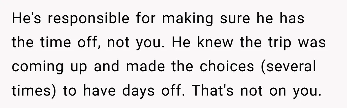He's responsible for making sure he has the time off, not you. He knew the trip was coming up and made the choices (several times) to have days off. That's...