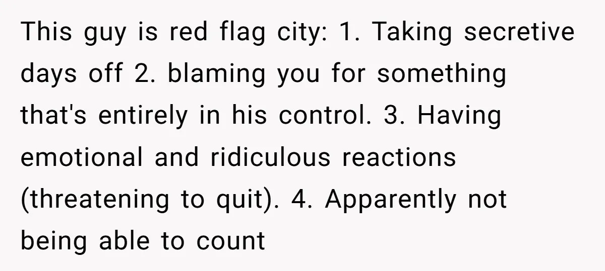 This guy is red flag city: 1. Taking secretive days off 2. blaming you for something that's entirely in his control. 3. Having emotional and ridiculous reactions (threatening to quit)....