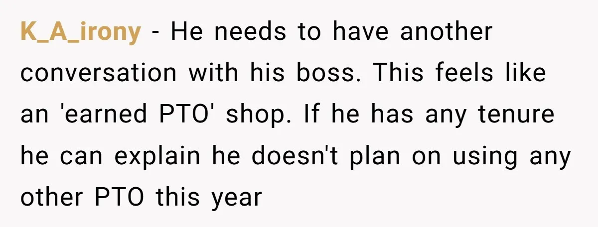 K_A_irony − He needs to have another conversation with his boss. This feels like an 'earned PTO' shop. If he has any tenure he can explain he doesn't plan on...
