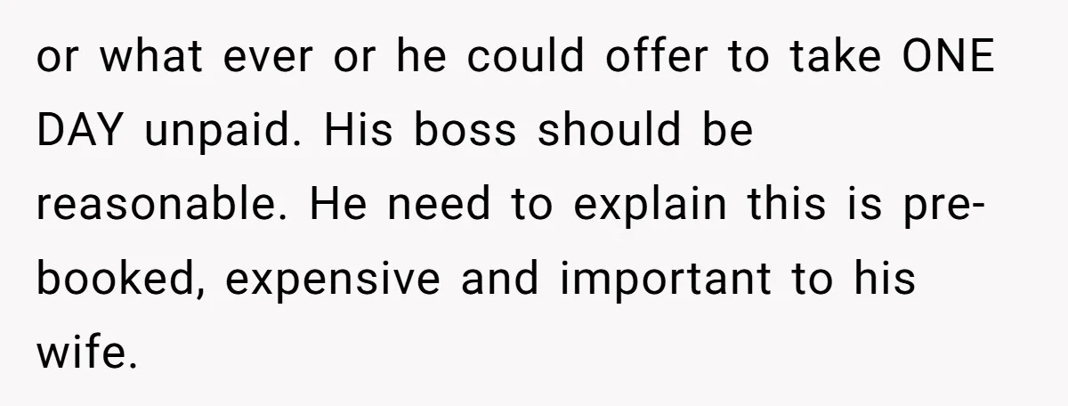 or what ever or he could offer to take ONE DAY unpaid. His boss should be reasonable. He need to explain this is pre-booked, expensive and important to his wife.