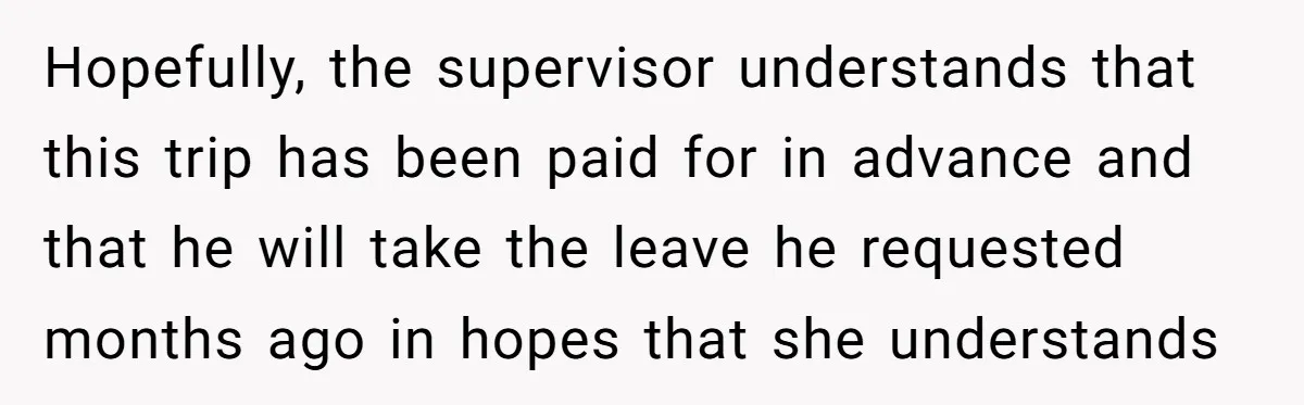 Hopefully, the supervisor understands that this trip has been paid for in advance and that he will take the leave he requested months ago in hopes that she understands