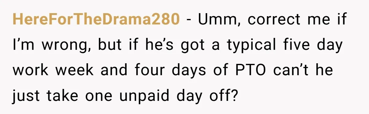 HereForTheDrama280 − Umm, correct me if I’m wrong, but if he’s got a typical five day work week and four days of PTO can’t he just take one unpaid day...
