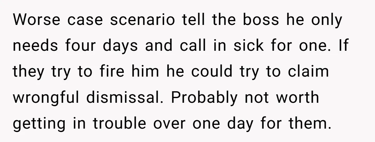 Worse case scenario tell the boss he only needs four days and call in sick for one. If they try to fire him he could try to claim wrongful dismissal....