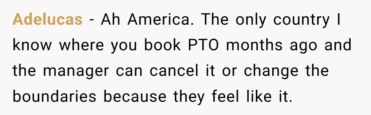 Adelucas − Ah America. The only country I know where you book PTO months ago and the manager can cancel it or change the boundaries because they feel like it.