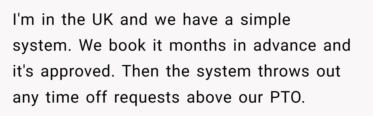 I'm in the UK and we have a simple system. We book it months in advance and it's approved. Then the system throws out any time off requests above our...