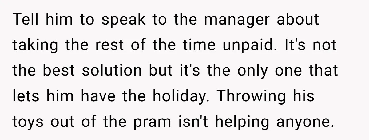 Tell him to speak to the manager about taking the rest of the time unpaid. It's not the best solution but it's the only one that lets him have the...