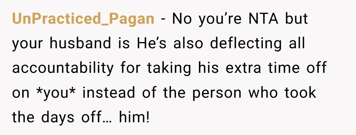 UnPracticed_Pagan − No you’re NTA but your husband is He’s also deflecting all accountability for taking his extra time off on *you* instead of the person who took the days...