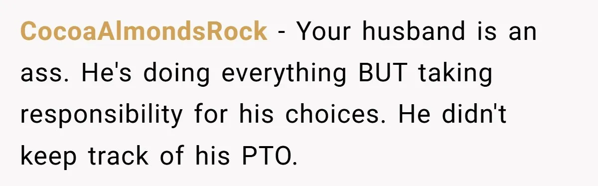 CocoaAlmondsRock − Your husband is an ass. He's doing everything BUT taking responsibility for his choices. He didn't keep track of his PTO.