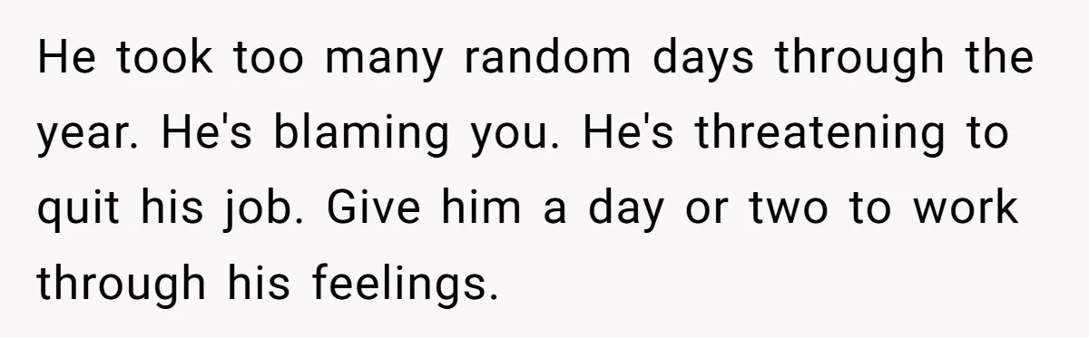 He took too many random days through the year. He's blaming you. He's threatening to quit his job. Give him a day or two to work through his feelings.