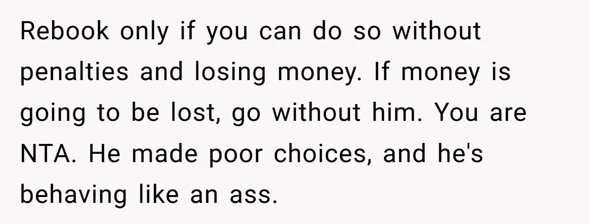 Rebook only if you can do so without penalties and losing money. If money is going to be lost, go without him. You are NTA. He made poor choices, and...