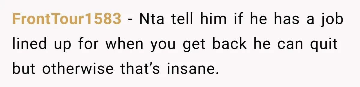 FrontTour1583 − Nta tell him if he has a job lined up for when you get back he can quit but otherwise that’s insane.