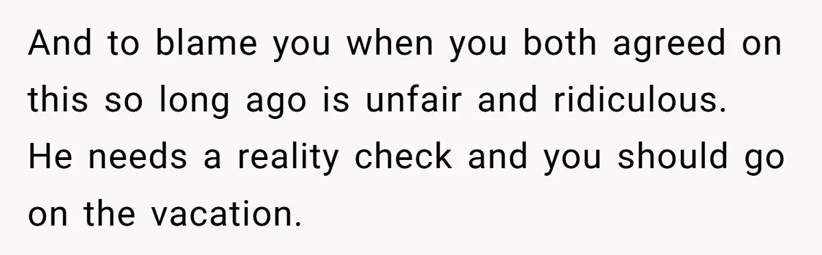 And to blame you when you both agreed on this so long ago is unfair and ridiculous. He needs a reality check and you should go on the vacation.