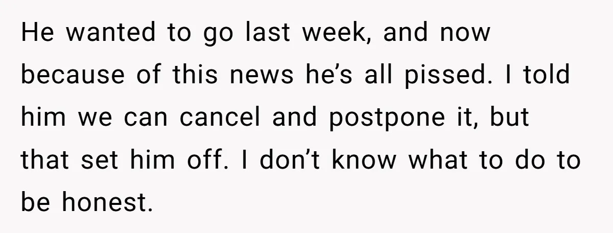 He wanted to go last week, and now because of this news he’s all pissed. I told him we can cancel and postpone it, but that set him off. I...