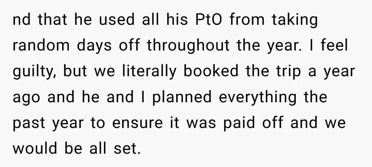nd that he used all his PtO from taking random days off throughout the year. I feel guilty, but we literally booked the trip a year ago and he and...