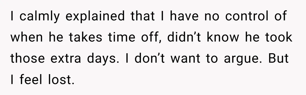 I calmly explained that I have no control of when he takes time off, didn’t know he took those extra days. I don’t want to argue. But I feel lost.