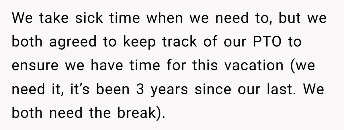 We take sick time when we need to, but we both agreed to keep track of our PTO to ensure we have time for this vacation (we need it, it’s...