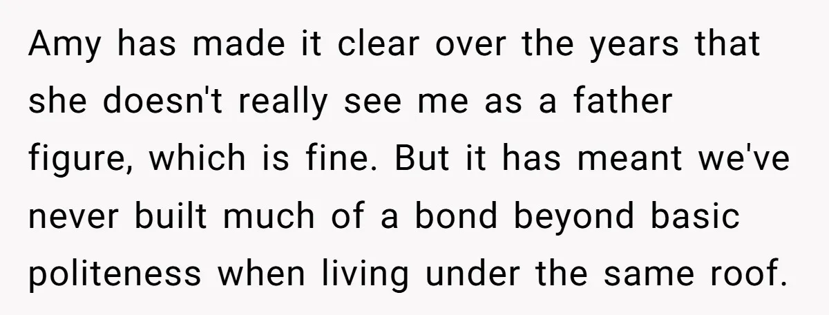 Amy has made it clear over the years that she doesn't really see me as a father figure, which is fine. But it has meant we've never built much of...
