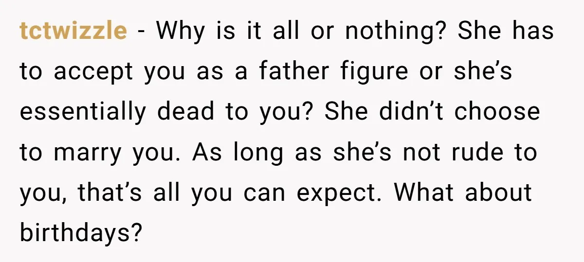 tctwizzle − Why is it all or nothing? She has to accept you as a father figure or she’s essentially dead to you? She didn’t choose to marry you. As...