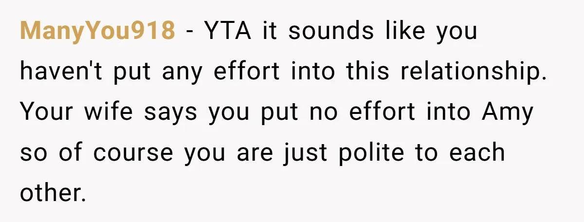 ManyYou918 − YTA it sounds like you haven't put any effort into this relationship. Your wife says you put no effort into Amy so of course you are just polite...