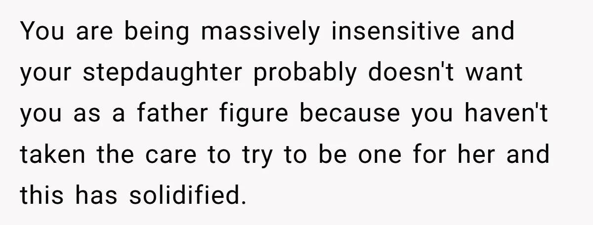 You are being massively insensitive and your stepdaughter probably doesn't want you as a father figure because you haven't taken the care to try to be one for her and...