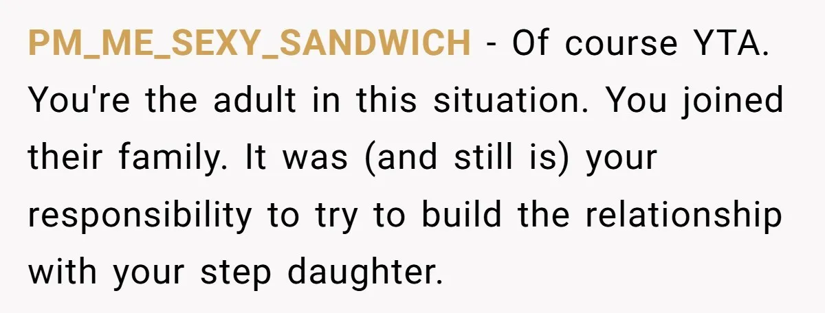 PM_ME_SEXY_SANDWICH − Of course YTA. You're the adult in this situation. You joined their family. It was (and still is) your responsibility to try to build the relationship with your...
