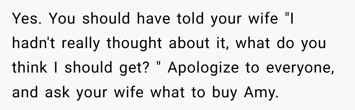 Yes. You should have told your wife "I hadn't really thought about it, what do you think I should get? " Apologize to everyone, and ask your wife what to...