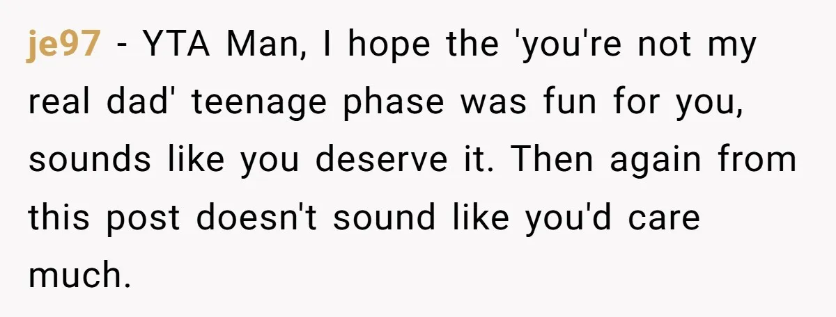 je97 − YTA Man, I hope the 'you're not my real dad' teenage phase was fun for you, sounds like you deserve it. Then again from this post doesn't sound...