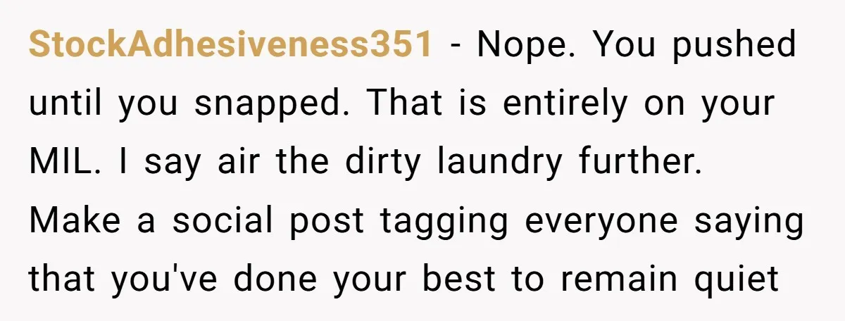 StockAdhesiveness351 − Nope. You pushed until you snapped. That is entirely on your MIL. I say air the dirty laundry further. Make a social post tagging everyone saying that you've...