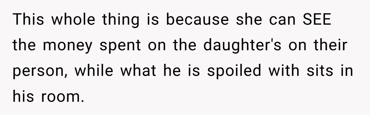 This whole thing is because she can SEE the money spent on the daughter's on their person, while what he is spoiled with sits in his room.