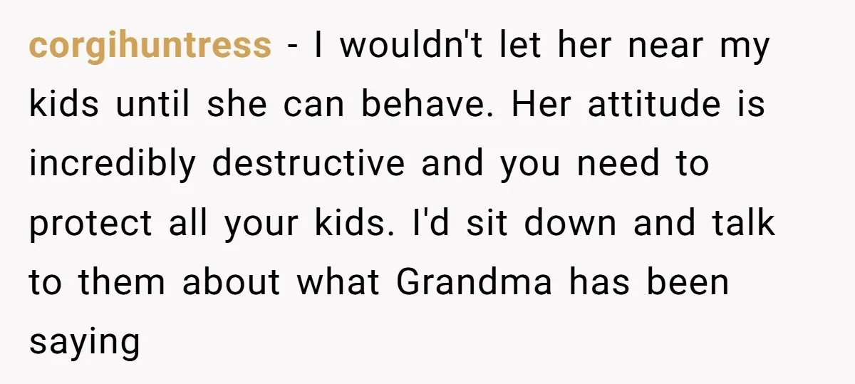 corgihuntress − I wouldn't let her near my kids until she can behave. Her attitude is incredibly destructive and you need to protect all your kids. I'd sit down and...