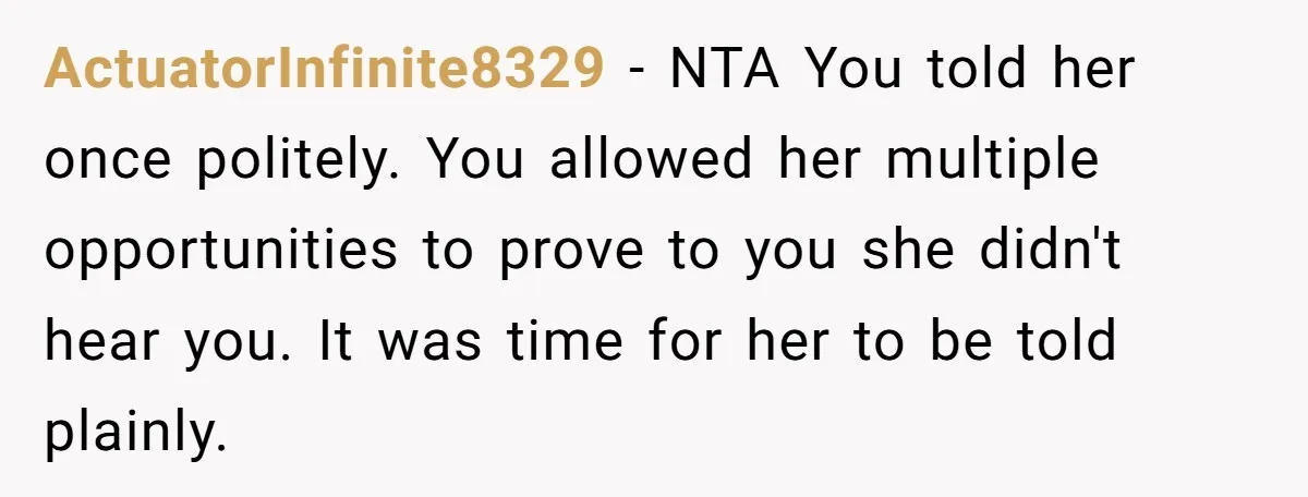 ActuatorInfinite8329 − NTA You told her once politely. You allowed her multiple opportunities to prove to you she didn't hear you. It was time for her to be told plainly.