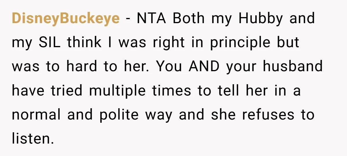 DisneyBuckeye − NTA Both my Hubby and my SIL think I was right in principle but was to hard to her. You AND your husband have tried multiple times to...
