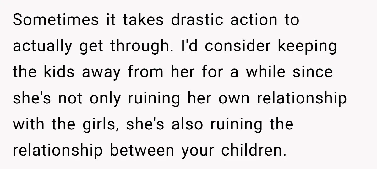 Sometimes it takes drastic action to actually get through. I'd consider keeping the kids away from her for a while since she's not only ruining her own relationship with the...
