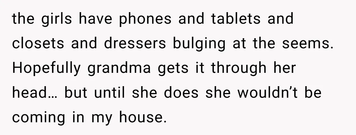 the girls have phones and tablets and closets and dressers bulging at the seems. Hopefully grandma gets it through her head… but until she does she wouldn’t be coming in...