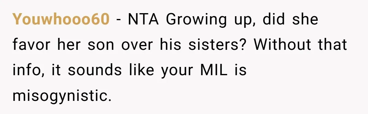 Youwhooo60 − NTA Growing up, did she favor her son over his sisters? Without that info, it sounds like your MIL is misogynistic.