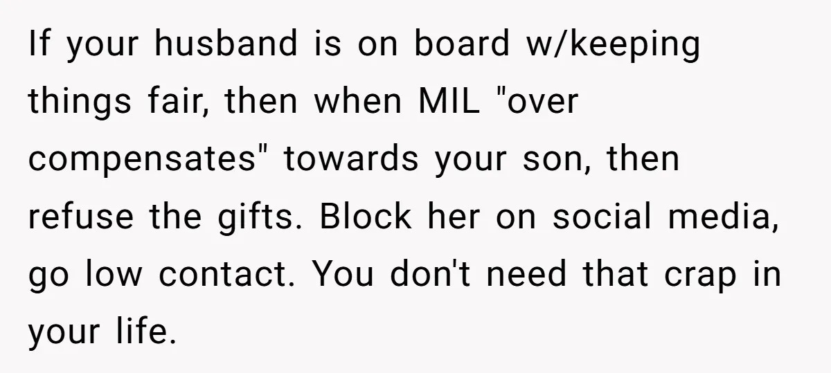 If your husband is on board w/keeping things fair, then when MIL "over compensates" towards your son, then refuse the gifts. Block her on social media, go low contact. You...