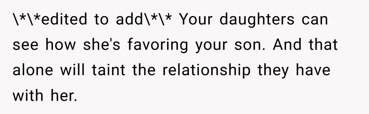 \*\*edited to add\*\* Your daughters can see how she's favoring your son. And that alone will taint the relationship they have with her.